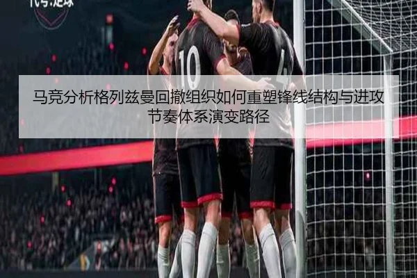 马竞分析格列兹曼回撤组织如何重塑锋线结构与进攻节奏体系演变路径